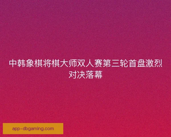 中韩象棋将棋大师双人赛第三轮首盘激烈对决落幕